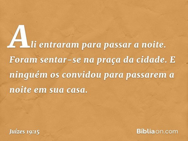 Ali entraram para passar a noite. Foram sentar-se na praça da cidade. E ninguém os convidou para passarem a noite em sua casa. -- Juízes 19:15