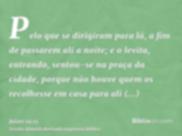 Pelo que se dirigiram para lá, a fim de passarem ali a noite; e o levita, entrando, sentou-se na praça da cidade, porque não houve quem os recolhesse em casa pa