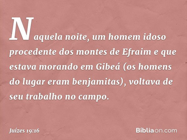 Naquela noite, um homem idoso procedente dos montes de Efraim e que estava morando em Gibeá (os homens do lugar eram benjamitas), voltava de seu trabalho no cam