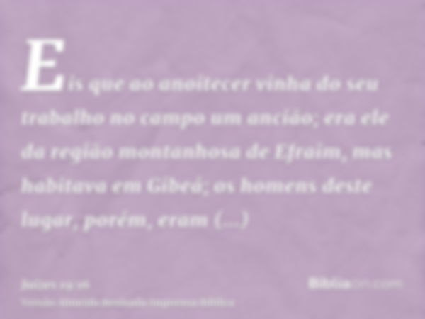 Eis que ao anoitecer vinha do seu trabalho no campo um ancião; era ele da região montanhosa de Efraim, mas habitava em Gibeá; os homens deste lugar, porém, eram