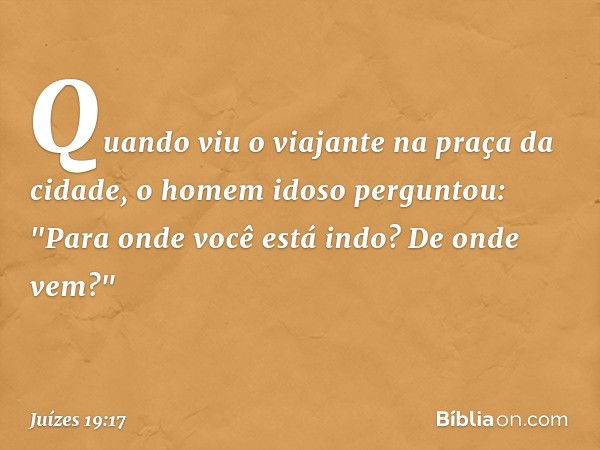 Quando viu o viajante na praça da cidade, o homem idoso perguntou: "Para onde você está indo? De onde vem?" -- Juízes 19:17