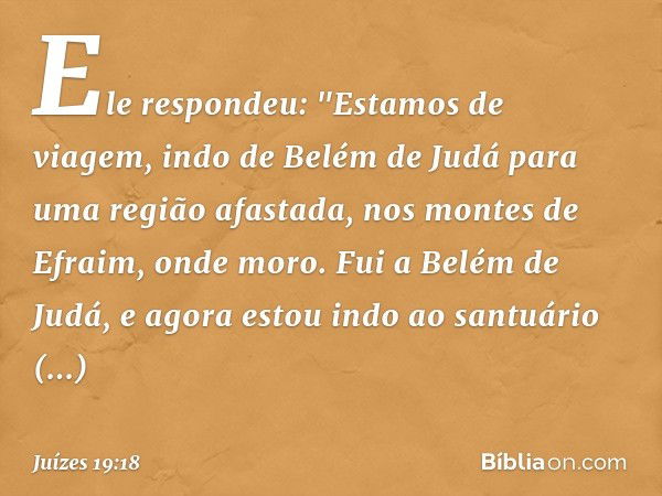 Ele respondeu: "Estamos de viagem, indo de Belém de Judá para uma região afastada, nos montes de Efraim, onde moro. Fui a Belém de Judá, e agora estou indo ao s