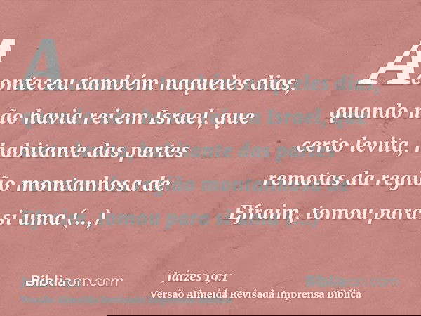 Aconteceu também naqueles dias, quando não havia rei em Israel, que certo levita, habitante das partes remotas da região montanhosa de Efraim, tomou para si uma
