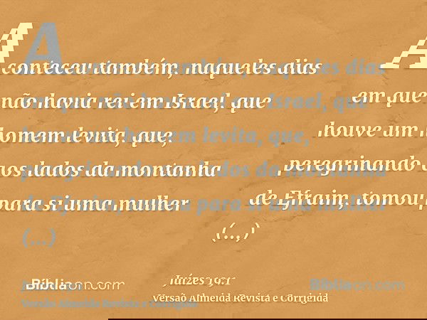 Aconteceu também, naqueles dias em que não havia rei em Israel, que houve um homem levita, que, peregrinando aos lados da montanha de Efraim, tomou para si uma 