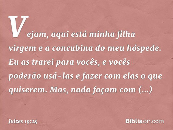 Vejam, aqui está minha filha virgem e a concubina do meu hóspede. Eu as trarei para vocês, e vocês poderão usá-las e fazer com elas o que quiserem. Mas, nada fa