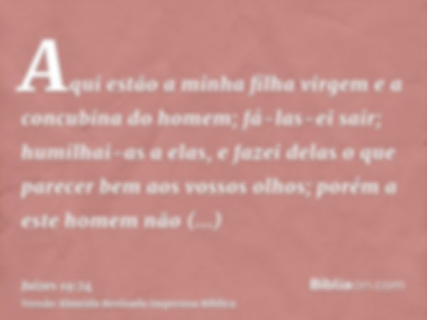 Aqui estão a minha filha virgem e a concubina do homem; fá-las-ei sair; humilhai-as a elas, e fazei delas o que parecer bem aos vossos olhos; porém a este homem