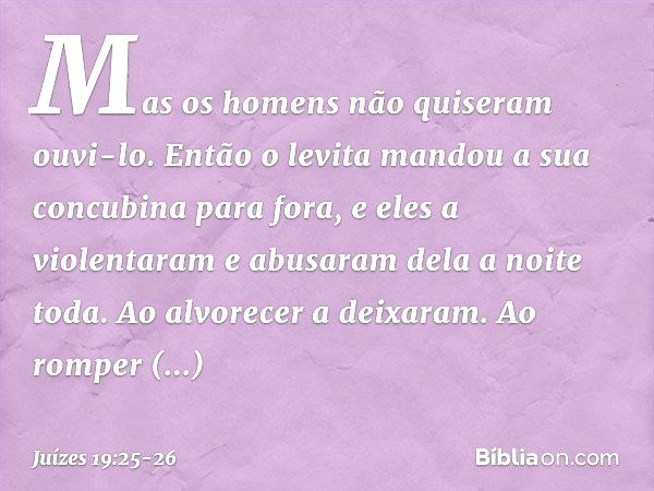 Mas os homens não quiseram ouvi-lo. Então o levita mandou a sua concubina para fora, e eles a violentaram e abusaram dela a noite toda. Ao alvorecer a deixaram.