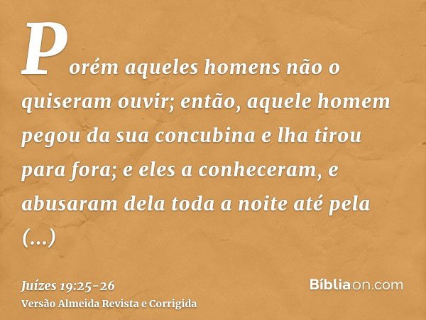 Porém aqueles homens não o quiseram ouvir; então, aquele homem pegou da sua concubina e lha tirou para fora; e eles a conheceram, e abusaram dela toda a noite a