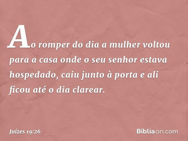 Ao romper do dia a mulher voltou para a casa onde o seu senhor estava hospedado, caiu junto à porta e ali ficou até o dia clarear. -- Juízes 19:26