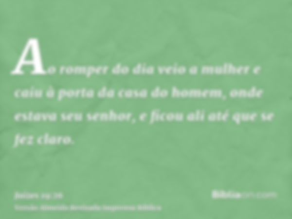 Ao romper do dia veio a mulher e caiu à porta da casa do homem, onde estava seu senhor, e ficou ali até que se fez claro.