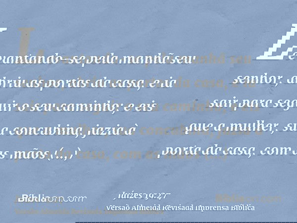 Levantando-se pela manhã seu senhor, abriu as portas da casa, e ia sair para seguir o seu caminho; e eis que a mulher, sua concubina, jazia à porta da casa, com