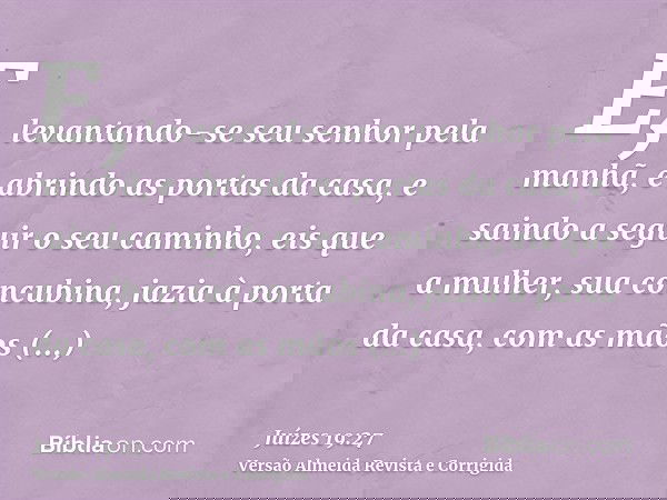 E, levantando-se seu senhor pela manhã, e abrindo as portas da casa, e saindo a seguir o seu caminho, eis que a mulher, sua concubina, jazia à porta da casa, co