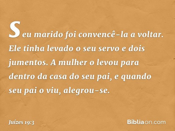 seu marido foi convencê-la a voltar. Ele tinha levado o seu servo e dois jumentos. A mulher o levou para dentro da casa do seu pai, e quando seu pai o viu, aleg