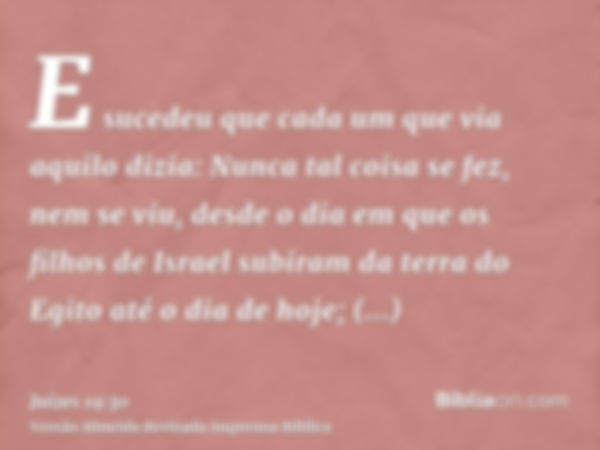 E sucedeu que cada um que via aquilo dizia: Nunca tal coisa se fez, nem se viu, desde o dia em que os filhos de Israel subiram da terra do Egito até o dia de ho