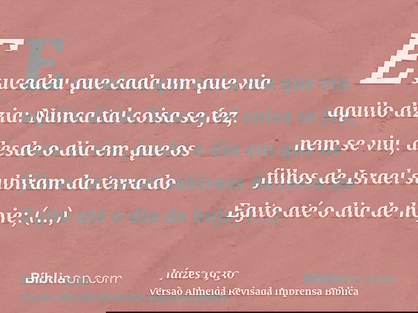 E sucedeu que cada um que via aquilo dizia: Nunca tal coisa se fez, nem se viu, desde o dia em que os filhos de Israel subiram da terra do Egito até o dia de ho