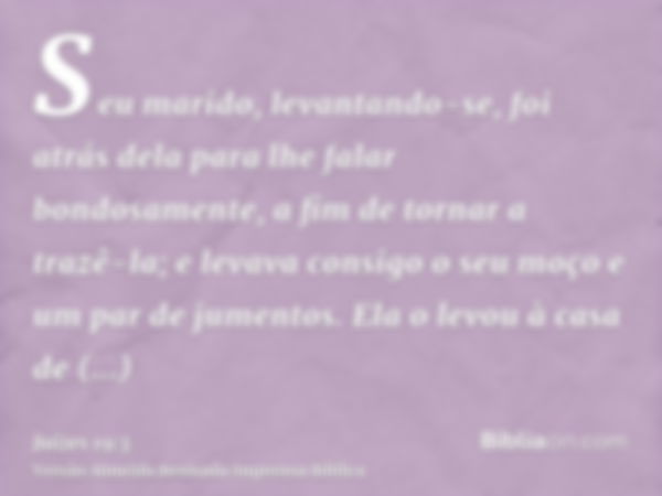 Seu marido, levantando-se, foi atrás dela para lhe falar bondosamente, a fim de tornar a trazê-la; e levava consigo o seu moço e um par de jumentos. Ela o levou