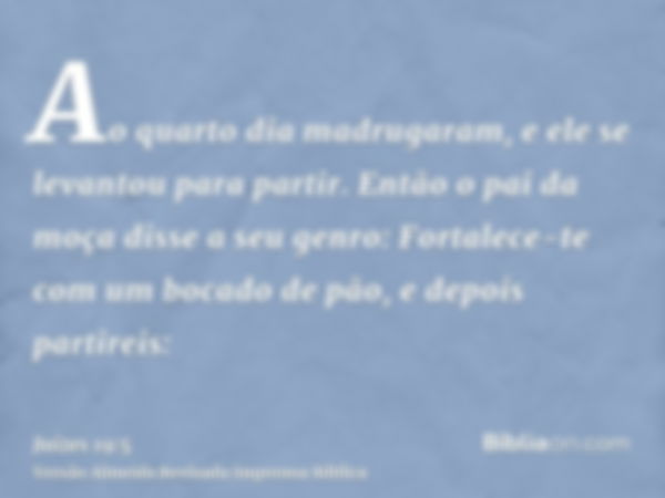 Ao quarto dia madrugaram, e ele se levantou para partir. Então o pai da moça disse a seu genro: Fortalece-te com um bocado de pão, e depois partireis: