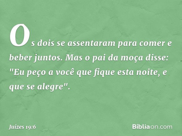 Os dois se assentaram para comer e beber juntos. Mas o pai da moça disse: "Eu peço a você que fique esta noite, e que se alegre". -- Juízes 19:6