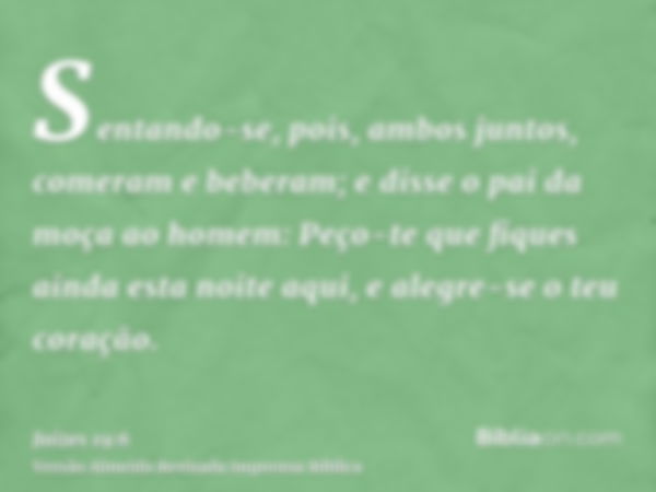 Sentando-se, pois, ambos juntos, comeram e beberam; e disse o pai da moça ao homem: Peço-te que fiques ainda esta noite aqui, e alegre-se o teu coração.