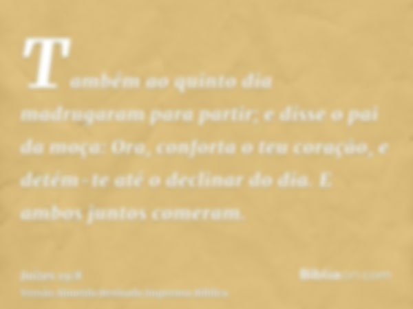 Também ao quinto dia madrugaram para partir; e disse o pai da moça: Ora, conforta o teu coração, e detém-te até o declinar do dia. E ambos juntos comeram.