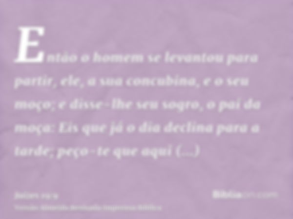 Então o homem se levantou para partir, ele, a sua concubina, e o seu moço; e disse-lhe seu sogro, o pai da moça: Eis que já o dia declina para a tarde; peço-te 