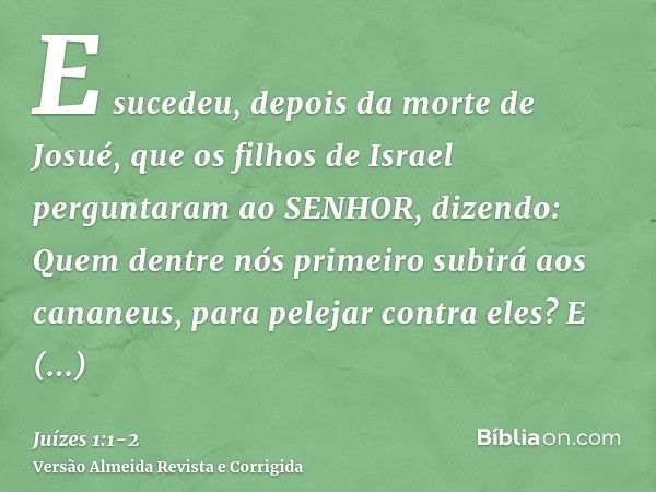 E sucedeu, depois da morte de Josué, que os filhos de Israel perguntaram ao SENHOR, dizendo: Quem dentre nós primeiro subirá aos cananeus, para pelejar contra e