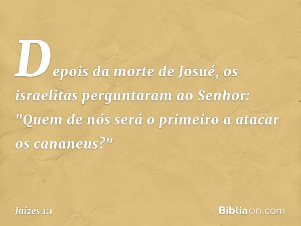 Depois da morte de Josué, os israelitas perguntaram ao Senhor: "Quem de nós será o primeiro a atacar os cananeus?" -- Juízes 1:1