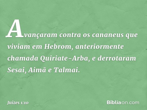 Avançaram contra os cananeus que viviam em Hebrom, anteriormente chamada Quiriate-Arba, e derrotaram Sesai, Aimã e Talmai. -- Juízes 1:10