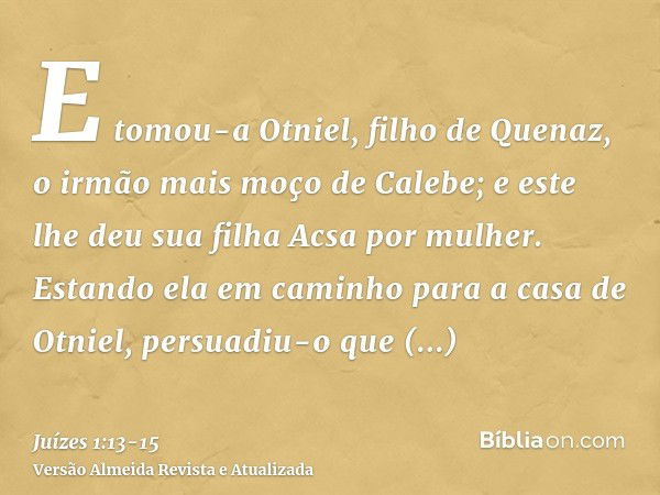 E tomou-a Otniel, filho de Quenaz, o irmão mais moço de Calebe; e este lhe deu sua filha Acsa por mulher.Estando ela em caminho para a casa de Otniel, persuadiu