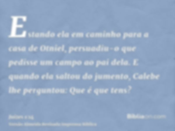 Estando ela em caminho para a casa de Otniel, persuadiu-o que pedisse um campo ao pai dela. E quando ela saltou do jumento, Calebe lhe perguntou: Que é que tens