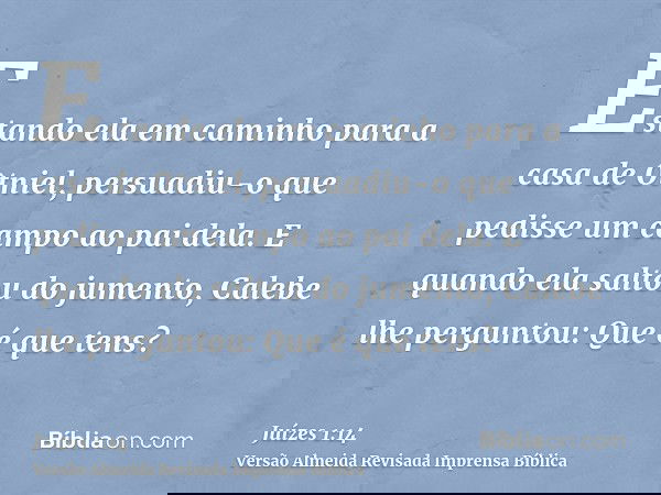 Estando ela em caminho para a casa de Otniel, persuadiu-o que pedisse um campo ao pai dela. E quando ela saltou do jumento, Calebe lhe perguntou: Que é que tens