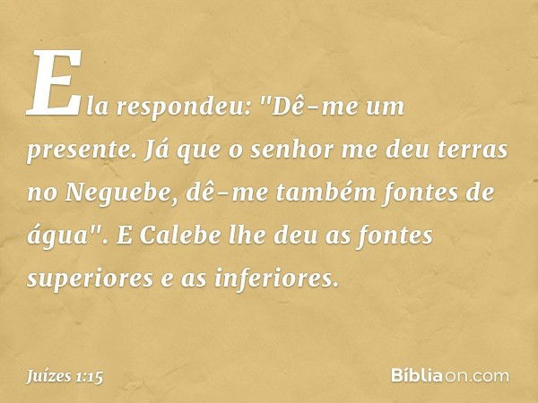 Ela respondeu: "Dê-me um presente. Já que o senhor me deu terras no Neguebe, dê-me também fontes de água". E Calebe lhe deu as fontes superiores e as inferiores