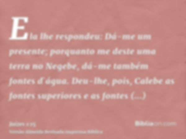 Ela lhe respondeu: Dá-me um presente; porquanto me deste uma terra no Negebe, dá-me também fontes d`água. Deu-lhe, pois, Calebe as fontes superiores e as fontes