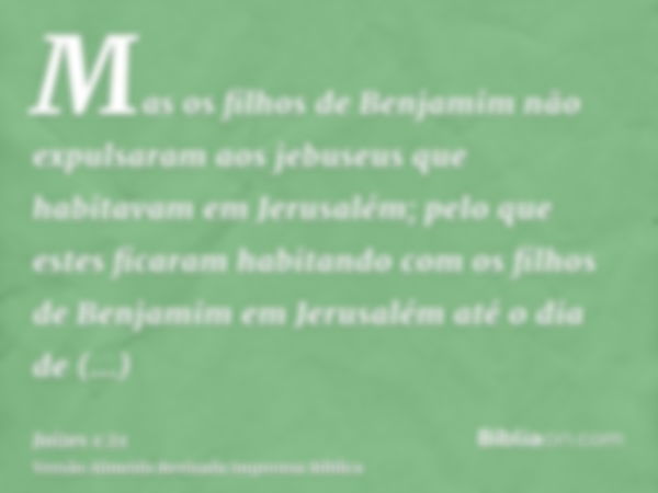 Mas os filhos de Benjamim não expulsaram aos jebuseus que habitavam em Jerusalém; pelo que estes ficaram habitando com os filhos de Benjamim em Jerusalém até o 