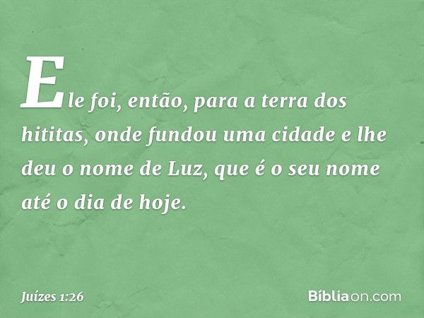 Ele foi, então, para a terra dos hititas, onde fundou uma cidade e lhe deu o nome de Luz, que é o seu nome até o dia de hoje. -- Juízes 1:26