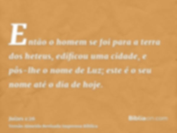 Então o homem se foi para a terra dos heteus, edificou uma cidade, e pôs-lhe o nome de Luz; este é o seu nome até o dia de hoje.