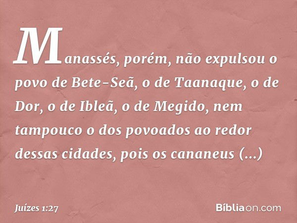 Manassés, porém, não expulsou o povo de Bete-Seã, o de Taanaque, o de Dor, o de Ibleã, o de Megido, nem tampouco o dos povoados ao redor dessas cidades, pois os