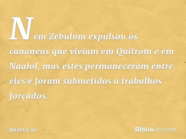 Nem Zebulom expulsou os cananeus que viviam em Quitrom e em Naalol, mas estes permaneceram entre eles e foram submetidos a trabalhos forçados. -- Juízes 1:30