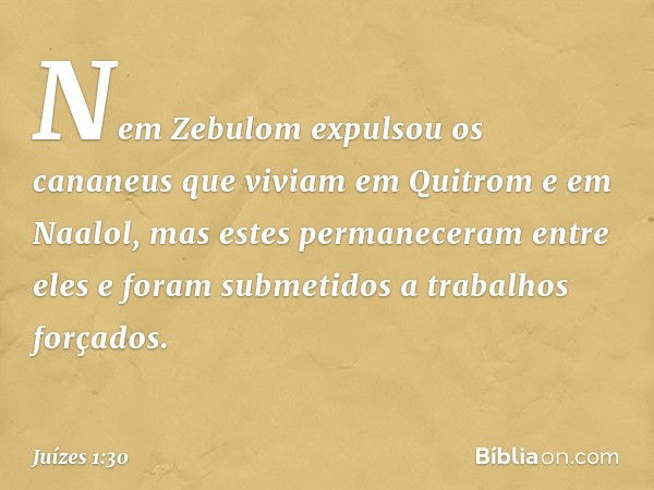 Nem Zebulom expulsou os cananeus que viviam em Quitrom e em Naalol, mas estes permaneceram entre eles e foram submetidos a trabalhos forçados. -- Juízes 1:30