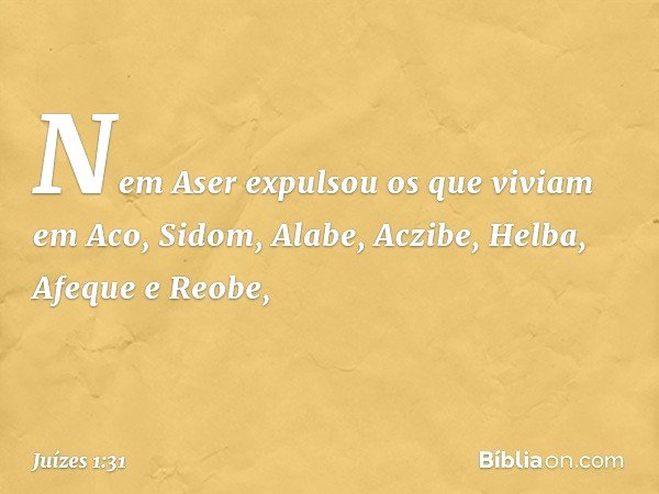 Nem Aser expulsou os que viviam em Aco, Sidom, Alabe, Aczibe, Helba, Afeque e Reobe, -- Juízes 1:31