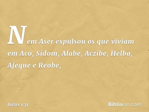 Nem Aser expulsou os que viviam em Aco, Sidom, Alabe, Aczibe, Helba, Afeque e Reobe, -- Juízes 1:31