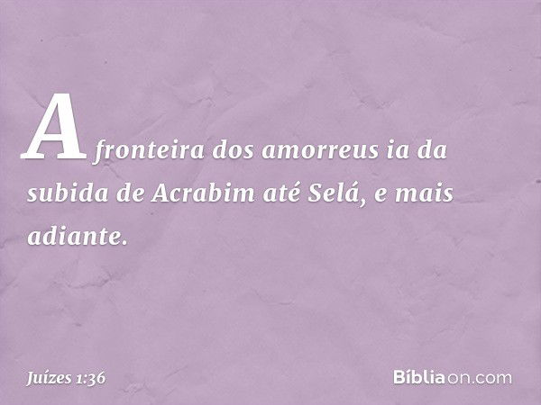 A fronteira dos amorreus ia da subida de Acrabim até Selá, e mais adiante. -- Juízes 1:36