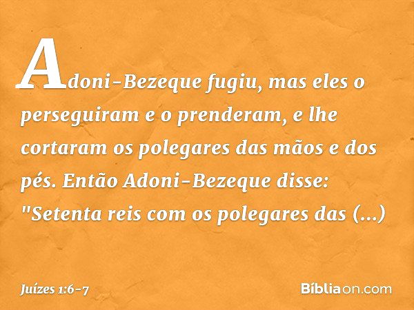 Adoni-Bezeque fugiu, mas eles o perseguiram e o prenderam, e lhe cortaram os polegares das mãos e dos pés. Então Adoni-Bezeque disse: "Setenta reis com os poleg