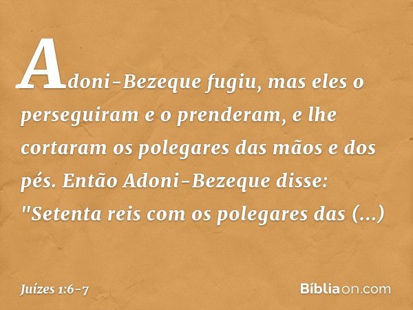 Adoni-Bezeque fugiu, mas eles o perseguiram e o prenderam, e lhe cortaram os polegares das mãos e dos pés. Então Adoni-Bezeque disse: "Setenta reis com os poleg