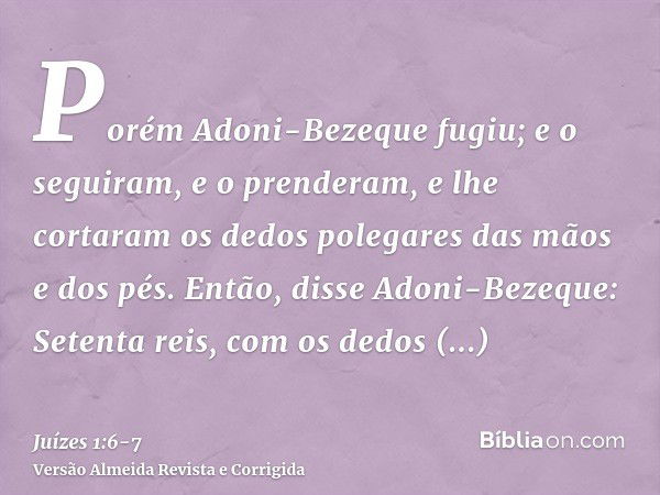 Porém Adoni-Bezeque fugiu; e o seguiram, e o prenderam, e lhe cortaram os dedos polegares das mãos e dos pés.Então, disse Adoni-Bezeque: Setenta reis, com os de