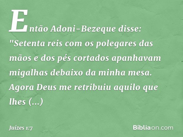 Então Adoni-Bezeque disse: "Setenta reis com os polegares das mãos e dos pés cortados apanhavam migalhas debaixo da minha mesa. Agora Deus me retribuiu aquilo q