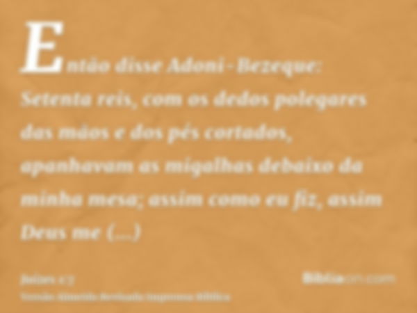 Então disse Adoni-Bezeque: Setenta reis, com os dedos polegares das mãos e dos pés cortados, apanhavam as migalhas debaixo da minha mesa; assim como eu fiz, ass