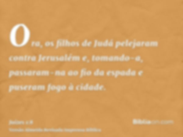 Ora, os filhos de Judá pelejaram contra Jerusalém e, tomando-a, passaram-na ao fio da espada e puseram fogo à cidade.