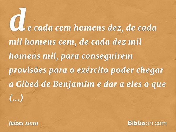 de cada cem homens dez, de cada mil homens cem, de cada dez mil homens mil, para conseguirem provisões para o exército poder chegar a Gibeá de Benjamim e dar a 