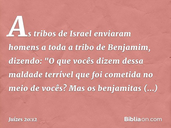 As tribos de Israel enviaram homens a toda a tribo de Benjamim, dizendo: "O que vocês dizem dessa maldade terrível que foi cometida no meio de vocês?
Mas os ben